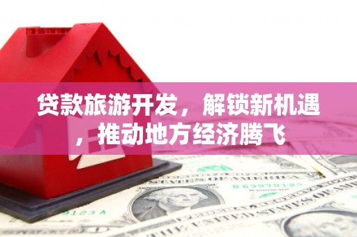 武胜贷款旅游开发，解锁新机遇，推动地方经济腾飞